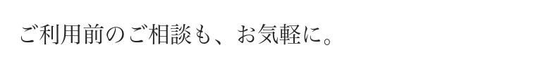ご利用前のご相談も、お気軽に。